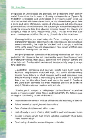 184   Green Cities


overpasses or underpasses are provided, but pedestrians often eschew
such infrastructure due to reasons of safety and convenience (Figure 4.7).
Pedestrian overpasses and underpasses in developing-nation cities are
often either filled with informal merchants, or are inherently dangerous from
a crime and safety standpoint. Darkened underpasses put pedestrians at
particular risk to criminal elements. Not surprisingly, many developing-nation
residents choose to take their chances crossing through the chaotic and
dangerous maze of traffic. Vasconcellos (2001, 114) also notes that even
when crossings are provided, they rarely give priority to the pedestrian:

      Crossing facilities are also inadequate. Zebra crossings are rare, and
      signals rarely consider pedestrian needs. In such cases, pedestrians are
      seen as something that might be “stacked” until some gap is available
      in the traffic stream: “second-class citizens” have to wait until first-class
      ones exert their rights to use roads.

     The poor pedestrian conditions in developing-nation cities can result in
pedestrian trip distances that are considerably longer than those endured
by motorized vehicles. Hook (2003) documents how sidewalk barriers and
other detours in Surabaya (Indonesia) result in substantially longer journeys
for pedestrians:

      …pedestrian barricades and one-way streets have been used to
      facilitate long-distance motorized trips, but which simultaneously
      impose huge detours for short distance cycling and pedestrian trips.
      People wishing to cross a main shopping street often find it easier to
      take a taxi two kilometers than to walk across the street. In Surabaya,
      the World Bank estimated that these measures generate an additional
      daily 7,000 kilometers of needless vehicle traffic.

    Likewise, public transport is undergoing a continual loss of mode-share
across developing-nation cities (Wright and Hook 2007). The following are
among the contributing causes of this trend:

•	    Inconvenience in terms of location of stations and frequency of service
•	    Failure to service key origins and destinations
•	    Fear of crime at stations and within buses
•	    Lack of safety in terms of driver ability and the road worthiness of buses
•	    Service is much slower than private vehicles, especially when buses
      make frequent stops
•	    Overloading of vehicles makes riding uncomfortable
 