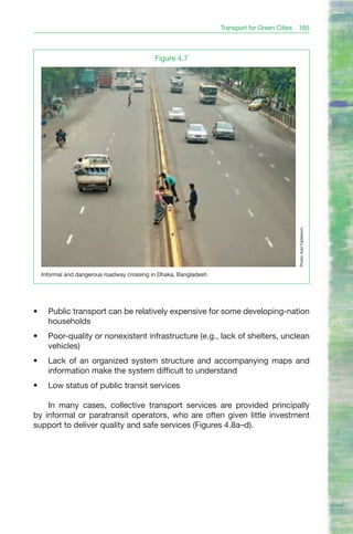 Transport for Green Cities 185



                                              Figure 4.7




                                                                                              Photo: Karl Fjellstrom.
     Informal and dangerous roadway crossing in Dhaka, Bangladesh




•	     Public transport can be relatively expensive for some developing-nation
       households
•	     Poor-quality or nonexistent infrastructure (e.g., lack of shelters, unclean
       vehicles)
•	     Lack of an organized system structure and accompanying maps and
       information make the system difficult to understand
•	     Low status of public transit services

    In many cases, collective transport services are provided principally
by informal or paratransit operators, who are often given little investment
support to deliver quality and safe services (Figures 4.8a–d).
 