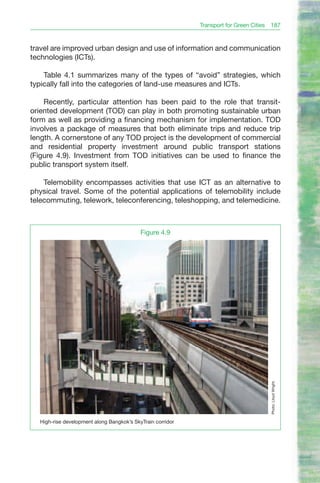 Transport for Green Cities 187


travel are improved urban design and use of information and communication
technologies (ICTs).

    Table 4.1 summarizes many of the types of “avoid” strategies, which
typically fall into the categories of land-use measures and ICTs.

    Recently, particular attention has been paid to the role that transit-
oriented development (TOD) can play in both promoting sustainable urban
form as well as providing a financing mechanism for implementation. TOD
involves a package of measures that both eliminate trips and reduce trip
length. A cornerstone of any TOD project is the development of commercial
and residential property investment around public transport stations
(Figure 4.9). Investment from TOD initiatives can be used to finance the
public transport system itself.

    Telemobility encompasses activities that use ICT as an alternative to
physical travel. Some of the potential applications of telemobility include
telecommuting, telework, teleconferencing, teleshopping, and telemedicine.



                                           Figure 4.9




                                                                                      Photo: Lloyd Wright.




  High-rise development along Bangkok’s SkyTrain corridor
 
