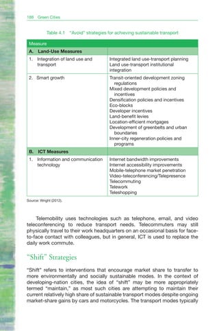 188   Green Cities


            Table 4.1    “Avoid” strategies for achieving sustainable transport

 Measure
 A.   Land-Use Measures
 1.   Integration of land use and           Integrated land use-transport planning
      transport                             Land use-transport institutional
                                            integration
 2. Smart growth                            Transit-oriented development zoning
                                              regulations
                                            Mixed development policies and
                                              incentives
                                            Densification policies and incentives
                                            Eco-blocks
                                            Developer incentives
                                            Land-benefit levies
                                            Location-efficient mortgages
                                            Development of greenbelts and urban
                                              boundaries
                                            Inner-city regeneration policies and
                                              programs
 B.   ICT Measures
 1.   Information and communication         Internet bandwidth improvements
      technology                            Internet accessibility improvements
                                            Mobile-telephone market penetration
                                            Video-teleconferencing/Telepresence
                                            Telecommuting
                                            Telework
                                            Teleshopping
Source: Wright (2012).




    Telemobility uses technologies such as telephone, email, and video
teleconferencing to reduce transport needs. Telecommuters may still
physically travel to their work headquarters on an occasional basis for face-
to-face contact with colleagues, but in general, ICT is used to replace the
daily work commute.

“Shift” Strategies
“Shift” refers to interventions that encourage market share to transfer to
more environmentally and socially sustainable modes. In the context of
developing-nation cities, the idea of “shift” may be more appropriately
termed “maintain,” as most such cities are attempting to maintain their
current relatively high share of sustainable transport modes despite ongoing
market-share gains by cars and motorcycles. The transport modes typically
 