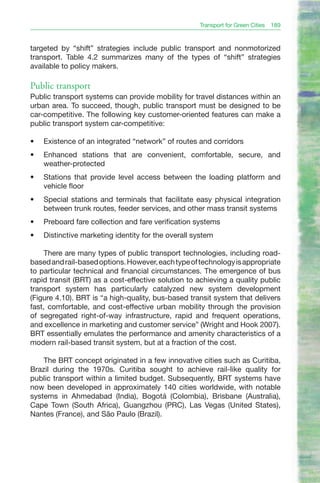 Transport for Green Cities 189


targeted by “shift” strategies include public transport and nonmotorized
transport. Table 4.2 summarizes many of the types of “shift” strategies
available to policy makers.

Public transport
Public transport systems can provide mobility for travel distances within an
urban area. To succeed, though, public transport must be designed to be
car-competitive. The following key customer-oriented features can make a
public transport system car-competitive:

•	   Existence of an integrated “network” of routes and corridors
•	   Enhanced stations that are convenient, comfortable, secure, and
     weather-protected
•	   Stations that provide level access between the loading platform and
     vehicle floor
•	   Special stations and terminals that facilitate easy physical integration
     between trunk routes, feeder services, and other mass transit systems
•	   Preboard fare collection and fare verification systems
•	   Distinctive marketing identity for the overall system

     There are many types of public transport technologies, including road-
based and rail-based options. However, each type of technology is appropriate
to particular technical and financial circumstances. The emergence of bus
rapid transit (BRT) as a cost-effective solution to achieving a quality public
transport system has particularly catalyzed new system development
(Figure 4.10). BRT is “a high-quality, bus-based transit system that delivers
fast, comfortable, and cost-effective urban mobility through the provision
of segregated right-of-way infrastructure, rapid and frequent operations,
and excellence in marketing and customer service” (Wright and Hook 2007).
BRT essentially emulates the performance and amenity characteristics of a
modern rail-based transit system, but at a fraction of the cost.

    The BRT concept originated in a few innovative cities such as Curitiba,
Brazil during the 1970s. Curitiba sought to achieve rail-like quality for
public transport within a limited budget. Subsequently, BRT systems have
now been developed in approximately 140 cities worldwide, with notable
systems in Ahmedabad (India), Bogotá (Colombia), Brisbane (Australia),
Cape Town (South Africa), Guangzhou (PRC), Las Vegas (United States),
Nantes (France), and São Paulo (Brazil).
 