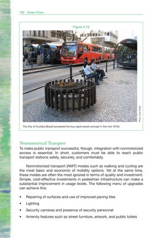 190     Green Cities




                                                 Figure 4.10




                                                                                              Photo: Lloyd Wright.
     The City of Curitiba (Brazil) pioneered the bus rapid transit concept in the mid-1970s




Nonmotorized Transport
To make public transport successful, though, integration with nonmotorized
access is essential. In short, customers must be able to reach public
transport stations safely, securely, and comfortably.

    Nonmotorized transport (NMT) modes such as walking and cycling are
the most basic and economic of mobility options. Yet at the same time,
these modes are often the most ignored in terms of quality and investment.
Simple, cost-effective investments in pedestrian infrastructure can make a
substantial improvement in usage levels. The following menu of upgrades
can achieve this:

•	     Repairing of surfaces and use of improved paving tiles
•	     Lighting
•	     Security cameras and presence of security personnel
•	     Amenity features such as street furniture, artwork, and public toilets
 