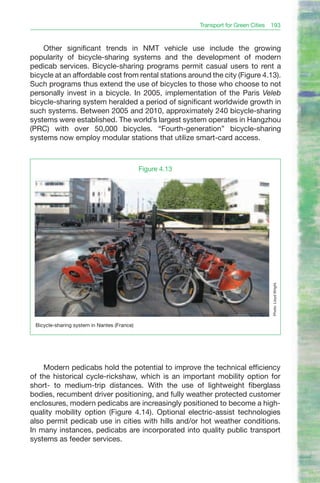 Transport for Green Cities 193


    Other significant trends in NMT vehicle use include the growing
popularity of bicycle-sharing systems and the development of modern
pedicab services. Bicycle-sharing programs permit casual users to rent a
bicycle at an affordable cost from rental stations around the city (Figure 4.13).
Such programs thus extend the use of bicycles to those who choose to not
personally invest in a bicycle. In 2005, implementation of the Paris Veleb
bicycle-sharing system heralded a period of significant worldwide growth in
such systems. Between 2005 and 2010, approximately 240 bicycle-sharing
systems were established. The world’s largest system operates in Hangzhou
(PRC) with over 50,000 bicycles. “Fourth-generation” bicycle-sharing
systems now employ modular stations that utilize smart-card access.



                                             Figure 4.13




                                                                                      Photo: Lloyd Wright.




 Bicycle-sharing system in Nantes (France)




    Modern pedicabs hold the potential to improve the technical efficiency
of the historical cycle-rickshaw, which is an important mobility option for
short- to medium-trip distances. With the use of lightweight fiberglass
bodies, recumbent driver positioning, and fully weather protected customer
enclosures, modern pedicabs are increasingly positioned to become a high-
quality mobility option (Figure 4.14). Optional electric-assist technologies
also permit pedicab use in cities with hills and/or hot weather conditions.
In many instances, pedicabs are incorporated into quality public transport
systems as feeder services.
 
