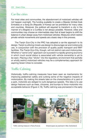 202   Green Cities



Car-lite cities
For most cities and communities, the abandonment of motorized vehicles will
not happen overnight. The funding available to create a Masdar (United Arab
Emirates) or a Song Do (Republic of Korea) can be prohibitive for many cities
and countries. Moreover, the political will required to transform a city in the
manner of a Bogotá or a Curitiba is not always possible. However, cities and
communities may choose an intermediate step that at least begins to shift the
balance in urban design away from motorized vehicles. Measures which restrict
private vehicle movements and speeds are a basic step in this process.

     The Tianjin Eco-City in the PRC has adopted a car-lite approach to its
design. Tianjin is utilizing mixed-use design to discourage car and motorcycle
use, in conjunction with the provision of quality public transport and NMT
facilities. The Tianjin Eco-City, though, will not restrict cars and motorcycles.
Whether a “carrot-only” approach can succeed in a rapidly growing economy
in which much social status is associated with vehicle ownership is yet to
be seen. Placing a few “sticks” into the regulatory environment that partially
or wholly restrict motorized vehicles may be a complementary approach for
aspiring Green Cities to consider.

Traffic Calming
Historically, traffic-calming measures have been seen as mechanisms for
improving pedestrian safety and curbing some of the negative impacts of
motorization. By making the streets take on the characteristics of a yard or
a park, motorists are obliged to curb dangerous speeds. The idea is to use
design features such as trees, chicanes, and bumps to force motorists into
acceptable behavior (Figure 4.19). Traffic calming was pioneered in the early



                 Figure 4.19                                   Figure 4.20
                                                                                               Photos: Lloyd Wright.




  Traffic calming measure in Paris (France)   Shared space as practiced in Biel, Switzerland
 