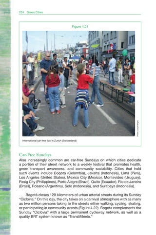 204   Green Cities




                                               Figure 4.21




                                                                            Photo: Lloyd Wright.
  International car-free day in Zurich (Switzerland)




Car-Free Sundays
Also increasingly common are car-free Sundays on which cities dedicate
a portion of their street network to a weekly festival that promotes health,
green transport awareness, and community sociability. Cities that hold
such events include Bogotá (Colombia), Jakarta (Indonesia), Lima (Peru),
Los Angeles (United States), Mexico City (Mexico), Montevideo (Uruguay),
Pasig City (Philippines), Porto Alegre (Brazil), Quito (Ecuador), Rio de Janeiro
(Brazil), Rosario (Argentina), Solo (Indonesia), and Surabaya (Indonesia).

    Bogotá closes 120 kilometers of urban arterial streets during its Sunday
“Ciclovia.” On this day, the city takes on a carnival atmosphere with as many
as two million persons taking to the streets either walking, cycling, skating,
or participating in community events (Figure 4.22). Bogota complements the
Sunday “Ciclovia” with a large permanent cycleway network, as well as a
quality BRT system known as “TransMilenio.”
 