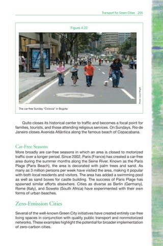 Transport for Green Cities 205




                                             Figure 4.22




                                                                                     Photo: Lloyd Wright
  The car-free Sunday “Ciclovia” in Bogota




    Quito closes its historical center to traffic and becomes a focal point for
families, tourists, and those attending religious services. On Sundays, Rio de
Janeiro closes Avenida Atlântica along the famous beach of Copacabana.


Car-Free Seasons
More broadly are car-free seasons in which an area is closed to motorized
traffic over a longer period. Since 2002, Paris (France) has created a car-free
area during the summer months along the Seine River. Known as the Paris
Plage (Paris Beach), the area is decorated with palm trees and sand. As
many as 3 million persons per week have visited the area, making it popular
with both local residents and visitors. The area has added a swimming pool
as well as sand boxes for castle building. The success of Paris Plage has
spawned similar efforts elsewhere. Cities as diverse as Berlin (Germany),
Rome (Italy), and Soweto (South Africa) have experimented with their own
forms of urban beaches.

Zero-Emission Cities
Several of the well-known Green City initiatives have created entirely car-free
living spaces in conjunction with quality public transport and nonmotorized
networks. These examples highlight the potential for broader implementation
of zero-carbon cities.
 