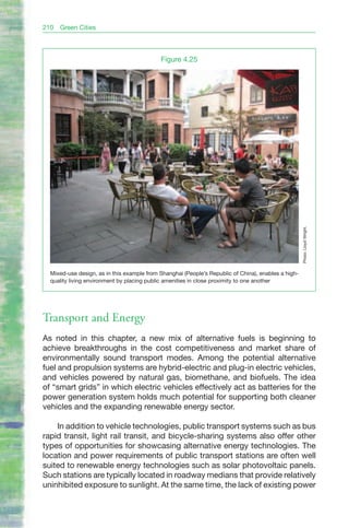 210   Green Cities



                                            Figure 4.25




                                                                                                     Photo: Lloyd Wright.
  Mixed-use design, as in this example from Shanghai (People’s Republic of China), enables a high-
  quality living environment by placing public amenities in close proximity to one another




Transport and Energy
As noted in this chapter, a new mix of alternative fuels is beginning to
achieve breakthroughs in the cost competitiveness and market share of
environmentally sound transport modes. Among the potential alternative
fuel and propulsion systems are hybrid-electric and plug-in electric vehicles,
and vehicles powered by natural gas, biomethane, and biofuels. The idea
of “smart grids” in which electric vehicles effectively act as batteries for the
power generation system holds much potential for supporting both cleaner
vehicles and the expanding renewable energy sector.

    In addition to vehicle technologies, public transport systems such as bus
rapid transit, light rail transit, and bicycle-sharing systems also offer other
types of opportunities for showcasing alternative energy technologies. The
location and power requirements of public transport stations are often well
suited to renewable energy technologies such as solar photovoltaic panels.
Such stations are typically located in roadway medians that provide relatively
uninhibited exposure to sunlight. At the same time, the lack of existing power
 