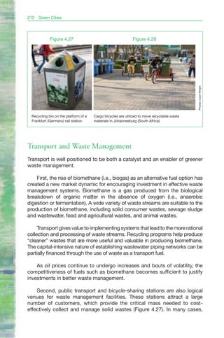 212   Green Cities




             Figure 4.27                                      Figure 4.28




                                                                                              Photos: Lloyd Wright.
  Recycling bin on the platform of a   Cargo bicycles are utilized to move recyclable waste
  Frankfurt (Germany) rail station     materials in Johannesburg (South Africa)




Transport and Waste Management
Transport is well positioned to be both a catalyst and an enabler of greener
waste management.

    First, the rise of biomethane (i.e., biogas) as an alternative fuel option has
created a new market dynamic for encouraging investment in effective waste
management systems. Biomethane is a gas produced from the biological
breakdown of organic matter in the absence of oxygen (i.e., anaerobic
digestion or fermentation). A wide variety of waste streams are suitable to the
production of biomethane, including solid consumer wastes, sewage sludge
and wastewater, food and agricultural wastes, and animal wastes.

     Transport gives value to implementing systems that lead to the more rational
collection and processing of waste streams. Recycling programs help produce
“cleaner” wastes that are more useful and valuable in producing biomethane.
The capital-intensive nature of establishing wastewater piping networks can be
partially financed through the use of waste as a transport fuel.

    As oil prices continue to undergo increases and bouts of volatility, the
competitiveness of fuels such as biomethane becomes sufficient to justify
investments in better waste management.

    Second, public transport and bicycle-sharing stations are also logical
venues for waste management facilities. These stations attract a large
number of customers, which provide the critical mass needed to cost-
effectively collect and manage solid wastes (Figure 4.27). In many cases,
 