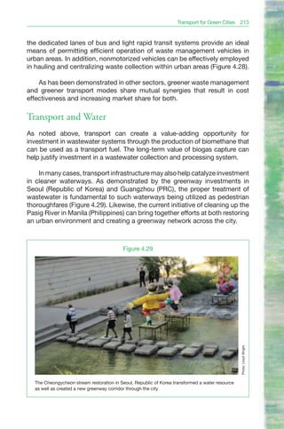 Transport for Green Cities 213


the dedicated lanes of bus and light rapid transit systems provide an ideal
means of permitting efficient operation of waste management vehicles in
urban areas. In addition, nonmotorized vehicles can be effectively employed
in hauling and centralizing waste collection within urban areas (Figure 4.28).

    As has been demonstrated in other sectors, greener waste management
and greener transport modes share mutual synergies that result in cost
effectiveness and increasing market share for both.

Transport and Water
As noted above, transport can create a value-adding opportunity for
investment in wastewater systems through the production of biomethane that
can be used as a transport fuel. The long-term value of biogas capture can
help justify investment in a wastewater collection and processing system.

    In many cases, transport infrastructure may also help catalyze investment
in cleaner waterways. As demonstrated by the greenway investments in
Seoul (Republic of Korea) and Guangzhou (PRC), the proper treatment of
wastewater is fundamental to such waterways being utilized as pedestrian
thoroughfares (Figure 4.29). Likewise, the current initiative of cleaning up the
Pasig River in Manila (Philippines) can bring together efforts at both restoring
an urban environment and creating a greenway network across the city.



                                          Figure 4.29
                                                                                                 Photo: Lloyd Wright.




  The Cheongycheon stream restoration in Seoul, Republic of Korea transformed a water resource
  as well as created a new greenway corridor through the city
 