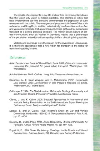 Transport for Green Cities 215


     The results of experiments in car-lite and car-free environments indicate
that the Green City vision is indeed realizable. The plethora of cities that
have implemented car-free Sundays demonstrates the popularity of such
measures with the public. The emergence of purpose-built Green Cities such
as Masdar and Song Do, in addition to historically car-free cities such as Fez
and Venice may indicate that a new momentum has gathered for sustainable
transport as a central planning principle. The market-driven nature of car-
free communities, such as Vauban in Germany, means that a percentage
of the population indeed prioritizes quality-of-life in choosing living options.

     Mobility and exchange were the reason for the invention of urban areas.
It is therefore appropriate that a new vision for transport is the basis for
transforming today’s cities.


References
Asian Development Bank (ADB) and World Bank. 2012. Cities at a crossroads:
    Unlocking the potential for green urban transport. Washington, DC:
    World Bank.

Autofrei Wohnen. 2012. Carfree Living. http://www.autofrei-wohnen.de

Baeumler, A., E. Ijjasz-Vasquez, and S. Mehndiratta. 2012. Sustainable
   Low-Carbon Cities Development in [the People’s Republic of] China.
   Washington, DC: World Bank.

Calthorpe, P. 1994. The Next American Metropolis: Ecology, Community and
    the American Dream. Princeton: Princeton Architectural Press.

Clarke, L., and K. Calvin. 2008. Sectoral Approaches in International and
    National Policy. Presentation for the 2nd International Expert Meeting on
    Bottom-up Based Analysis on Mitigation Potential.

Dargay, J., and D. Gately. 1999. Income’s Effect on Car and Vehicle
   Ownership, Worldwide: 1960–2015. Transportation Research Part A. 33.
   pp. 101–138.

Dockery, D., and C. Pope. 1994. Acute Respiratory Effects of Particulate Air
   Pollution. Annual Review Public Health. 15. pp. 107–132.

Engwicht, D. 1999. Street Reclaiming: Creating Livable Streets and Vibrant
   Communities. Gabriola Island, BC, Canada: New Society Publishers.
 