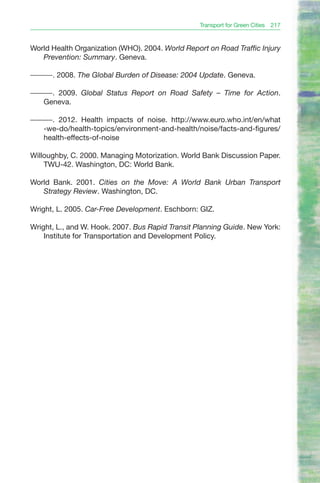 Transport for Green Cities 217


World Health Organization (WHO). 2004. World Report on Road Traffic Injury
   Prevention: Summary. Geneva.

———. 2008. The Global Burden of Disease: 2004 Update. Geneva.

———. 2009. Global Status Report on Road Safety – Time for Action.
  Geneva.

———. 2012. Health impacts of noise. http://www.euro.who.int/en/what
  -we-do/health-topics/environment-and-health/noise/facts-and-figures/
  health-effects-of-noise

Willoughby, C. 2000. Managing Motorization. World Bank Discussion Paper.
    TWU-42. Washington, DC: World Bank.

World Bank. 2001. Cities on the Move: A World Bank Urban Transport
   Strategy Review. Washington, DC.

Wright, L. 2005. Car-Free Development. Eschborn: GIZ.

Wright, L., and W. Hook. 2007. Bus Rapid Transit Planning Guide. New York:
    Institute for Transportation and Development Policy.
 