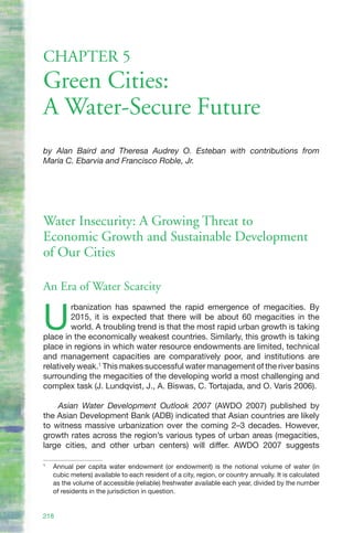 CHAPTER 5
Green Cities:
A Water-Secure Future
by Alan Baird and Theresa Audrey O. Esteban with contributions from
Maria C. Ebarvia and Francisco Roble, Jr.




Water Insecurity: A Growing Threat to
Economic Growth and Sustainable Development
of Our Cities

An Era of Water Scarcity


U
         rbanization has spawned the rapid emergence of megacities. By
         2015, it is expected that there will be about 60 megacities in the
         world. A troubling trend is that the most rapid urban growth is taking
place in the economically weakest countries. Similarly, this growth is taking
place in regions in which water resource endowments are limited, technical
and management capacities are comparatively poor, and institutions are
relatively weak.1 This makes successful water management of the river basins
surrounding the megacities of the developing world a most challenging and
complex task (J. Lundqvist, J., A. Biswas, C. Tortajada, and O. Varis 2006).

    Asian Water Development Outlook 2007 (AWDO 2007) published by
the Asian Development Bank (ADB) indicated that Asian countries are likely
to witness massive urbanization over the coming 2–3 decades. However,
growth rates across the region’s various types of urban areas (megacities,
large cities, and other urban centers) will differ. AWDO 2007 suggests

1
    Annual per capita water endowment (or endowment) is the notional volume of water (in
    cubic meters) available to each resident of a city, region, or country annually. It is calculated
    as the volume of accessible (reliable) freshwater available each year, divided by the number
    of residents in the jurisdiction in question.


218
 