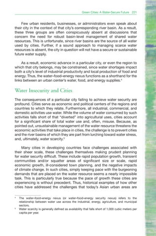 Green Cities: A Water-Secure Future     221


     Few urban residents, businesses, or administrators even speak about
their city in the context of that city’s corresponding river basin. As a result,
these three groups are often conspicuously absent at discussions that
concern the need for robust basin-level management of shared water
resources. This is unfortunate, since river basins are the source of all water
used by cities. Further, if a sound approach to managing scarce water
resources is absent, the city in question will not have a secure or sustainable
future water supply.

     As a result, economic advance in a particular city, or even the region to
which that city belongs, may be constrained, since water shortages impact
both a city’s level of industrial productivity and local production of food and
energy. Thus, the water–food–energy nexus functions as a shorthand for the
links between an urban center’s water, food, and energy supplies.4

Water Insecurity and Cities
The consequences of a particular city failing to achieve water security are
profound. Cities serve as economic and political centers of the regions and
countries to which they relate. Furthermore, all industrial, commercial, and
domestic activities use water. While the volume of water consumed by such
activities falls short of that “diverted” into agricultural uses, cities account
for a significant share of total water use and, often, misuse. Because, as
pointed out, unsustainable management of the water resource threatens the
economic activities that take place in cities, the challenge is to prevent cities
and the river basins of which they are part from lurching toward water stress,
and, ultimately, water scarcity.5

     Many cities in developing countries face challenges associated with
their sheer scale, these challenges themselves making prudent planning
for water security difficult. These include rapid population growth, transient
communities and/or squatter areas of significant size or scale, rapid
economic growth, ill-considered town planning, and the negative impacts
of climate change. In such cities, simply keeping pace with the burgeoning
demands that are placed on the water resource seems a nearly impossible
task. This is particularly true because the pace of growth these cities are
experiencing is without precedent. Thus, historical examples of how other
cities have addressed the challenges that today’s Asian urban areas are

4
    The water–food–energy nexus (or water–food–energy security nexus) refers to the
    relationship between water use across the industrial, energy, agriculture, and municipal
    sectors.
5
    Water scarcity is generally defined as availability that falls short of 1,000 cubic meters per
    capita per year.
 