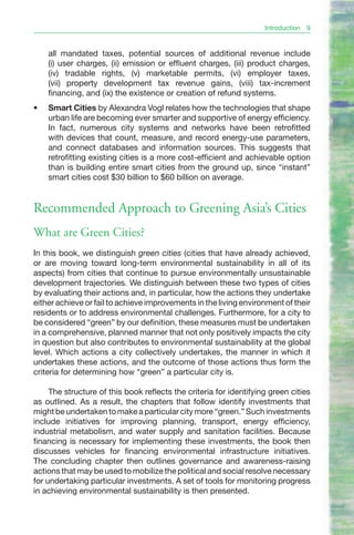 Introduction   9


     all mandated taxes, potential sources of additional revenue include
     (i) user charges, (ii) emission or effluent charges, (iii) product charges,
     (iv) tradable rights, (v) marketable permits, (vi) employer taxes,
     (vii) property development tax revenue gains, (viii) tax-increment
     financing, and (ix) the existence or creation of refund systems.
•	   Smart Cities by Alexandra Vogl relates how the technologies that shape
     urban life are becoming ever smarter and supportive of energy efficiency.
     In fact, numerous city systems and networks have been retrofitted
     with devices that count, measure, and record energy-use parameters,
     and connect databases and information sources. This suggests that
     retrofitting existing cities is a more cost-efficient and achievable option
     than is building entire smart cities from the ground up, since “instant”
     smart cities cost $30 billion to $60 billion on average.


Recommended Approach to Greening Asia’s Cities
What are Green Cities?
In this book, we distinguish green cities (cities that have already achieved,
or are moving toward long-term environmental sustainability in all of its
aspects) from cities that continue to pursue environmentally unsustainable
development trajectories. We distinguish between these two types of cities
by evaluating their actions and, in particular, how the actions they undertake
either achieve or fail to achieve improvements in the living environment of their
residents or to address environmental challenges. Furthermore, for a city to
be considered “green” by our definition, these measures must be undertaken
in a comprehensive, planned manner that not only positively impacts the city
in question but also contributes to environmental sustainability at the global
level. Which actions a city collectively undertakes, the manner in which it
undertakes these actions, and the outcome of those actions thus form the
criteria for determining how “green” a particular city is.

     The structure of this book reflects the criteria for identifying green cities
as outlined. As a result, the chapters that follow identify investments that
might be undertaken to make a particular city more “green.” Such investments
include initiatives for improving planning, transport, energy efficiency,
industrial metabolism, and water supply and sanitation facilities. Because
financing is necessary for implementing these investments, the book then
discusses vehicles for financing environmental infrastructure initiatives.
The concluding chapter then outlines governance and awareness-raising
actions that may be used to mobilize the political and social resolve necessary
for undertaking particular investments. A set of tools for monitoring progress
in achieving environmental sustainability is then presented.
 