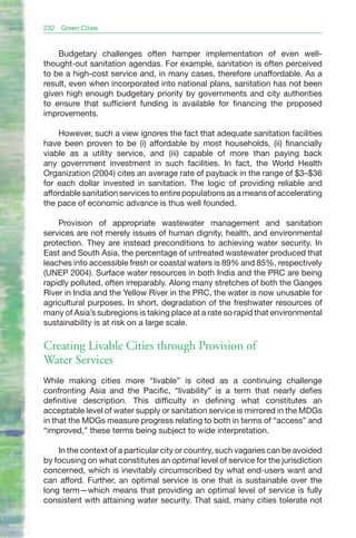 232   Green Cities


    Budgetary challenges often hamper implementation of even well-
thought-out sanitation agendas. For example, sanitation is often perceived
to be a high-cost service and, in many cases, therefore unaffordable. As a
result, even when incorporated into national plans, sanitation has not been
given high enough budgetary priority by governments and city authorities
to ensure that sufficient funding is available for financing the proposed
improvements.

    However, such a view ignores the fact that adequate sanitation facilities
have been proven to be (i) affordable by most households, (ii) financially
viable as a utility service, and (iii) capable of more than paying back
any government investment in such facilities. In fact, the World Health
Organization (2004) cites an average rate of payback in the range of $3–$36
for each dollar invested in sanitation. The logic of providing reliable and
affordable sanitation services to entire populations as a means of accelerating
the pace of economic advance is thus well founded.

    Provision of appropriate wastewater management and sanitation
services are not merely issues of human dignity, health, and environmental
protection. They are instead preconditions to achieving water security. In
East and South Asia, the percentage of untreated wastewater produced that
leaches into accessible fresh or coastal waters is 89% and 85%, respectively
(UNEP 2004). Surface water resources in both India and the PRC are being
rapidly polluted, often irreparably. Along many stretches of both the Ganges
River in India and the Yellow River in the PRC, the water is now unusable for
agricultural purposes. In short, degradation of the freshwater resources of
many of Asia’s subregions is taking place at a rate so rapid that environmental
sustainability is at risk on a large scale.

Creating Livable Cities through Provision of
Water Services
While making cities more “livable” is cited as a continuing challenge
confronting Asia and the Pacific, “livability” is a term that nearly defies
definitive description. This difficulty in defining what constitutes an
acceptable level of water supply or sanitation service is mirrored in the MDGs
in that the MDGs measure progress relating to both in terms of “access” and
“improved,” these terms being subject to wide interpretation.

    In the context of a particular city or country, such vagaries can be avoided
by focusing on what constitutes an optimal level of service for the jurisdiction
concerned, which is inevitably circumscribed by what end-users want and
can afford. Further, an optimal service is one that is sustainable over the
long term—which means that providing an optimal level of service is fully
consistent with attaining water security. That said, many cities tolerate not
 