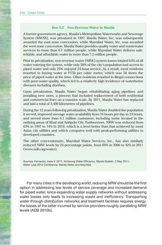 240   Green Cities



                          Box 5.2      Non-Revenue Water in Manila
  A former government agency, Manila’s Metropolitan Waterworks and Sewerage
  System (MWSS), was privatized in 1997. Manila Water, Inc. was subsequently
  awarded the east zone concession, while Maynilad Water, Inc. was awarded
  the west zone concession. Manila Water provides quality water and wastewater
  services to more than 6.1 million people, while Maynilad Water delivers safe,
  reliable, and affordable water to more than 7.2 million people.
  Prior to privatization, non-revenue water (NRW) system losses totaled 63% of all
  water entering the system, while only 58% of the city’s population had access to
  piped water and only 25% enjoyed 24-hour service. As a result, most residents
  resorted to buying water at P150 per cubic meter, which was 50 times the
  price of piped water at the time. Other residents resorted to illegal connections
  with poor water quality, which led to a relatively high incidence of waterborne
  diseases including diarrhea.
  Upon privatization, Manila Water began rehabilitating aging pipelines and
  installing new ones, a process that included replacement of both residential
  and commercial lines on a massive scale. by 2011, Manila Water has replaced
  and laid a total of 3,400 kilometers of pipelines.
  During the 12 years following privatization, Manila Water doubled the population
  it served, improved average water availability from 16 hours per day to 24 hours,
  and served more than 6.1 million customers, including some located in the
  outlying areas of Rizal and Antipolo City. Furthermore, NRW was reduced from
  63% in 1997 to 14% in 2010, which is a level better than that achieved by most
  Asian city utilities and which compares well with peak-performing utilities in
  developed countries.
  The other concessionaire, Maynilad Water Services, Inc., has also similarly
  reduced NRW levels by 24 percentage points, from 66% in 2006 to 42% in 2011
  (www.adb.org/water).


  Sources: Fernando, Irene V. 2011. Achieving Water Efficiency. Manila Bulletin, 2 May 2011;
  Water Loss 2012 Conference. Manila Water and Maynilad.




     For many cities in the developing world, reducing NRW should be the first
option in addressing low levels of service coverage and increased demand
for piped water, since expanding water supply networks without addressing
water losses only leads to increasing waste and inefficiency. Transporting
water through distribution networks and treatment facilities requires energy,
the losses of the latter incurred by service providers roughly paralleling NRW
levels (ADB 2010b).
 
