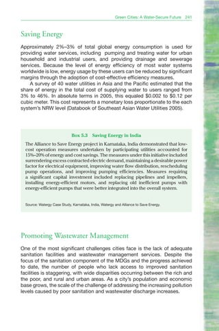Green Cities: A Water-Secure Future   241



Saving Energy
Approximately 2%–3% of total global energy consumption is used for
providing water services, including pumping and treating water for urban
household and industrial users, and providing drainage and sewerage
services. Because the level of energy efficiency of most water systems
worldwide is low, energy usage by these users can be reduced by significant
margins through the adoption of cost-effective efficiency measures.
    A survey of 40 water utilities in Asia and the Pacific estimated that the
share of energy in the total cost of supplying water to users ranged from
3% to 46%. In absolute terms in 2005, this equaled $0.002 to $0.12 per
cubic meter. This cost represents a monetary loss proportionate to the each
system’s NRW level (Databook of Southeast Asian Water Utilities 2005).




                              Box 5.3     Saving Energy in India
  The Alliance to Save Energy project in Karnataka, India demonstrated that low-
  cost operation measures undertaken by participating utilities accounted for
  15%–20% of energy and cost savings. The measures under this initiative included
  surrendering excess contracted electric demand, maintaining a desirable power
  factor for electrical equipment, improving water flow distribution, rescheduling
  pump operations, and improving pumping efficiencies. Measures requiring
  a significant capital investment included replacing pipelines and impellers,
  installing energy-efficient motors, and replacing old inefficient pumps with
  energy-efficient pumps that were better integrated into the overall system.


  Source: Watergy Case Study, Karnataka, India, Watergy and Alliance to Save Energy.




Promoting Wastewater Management
One of the most significant challenges cities face is the lack of adequate
sanitation facilities and wastewater management services. Despite the
focus of the sanitation component of the MDGs and the progress achieved
to date, the number of people who lack access to improved sanitation
facilities is staggering, with wide disparities occurring between the rich and
the poor, and rural and urban areas. As a city’s population and economic
base grows, the scale of the challenge of addressing the increasing pollution
levels caused by poor sanitation and wastewater discharge increases.
 
