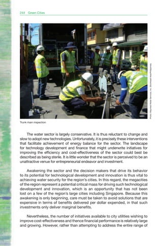 244   Green Cities




                                                                                        Photo: Maynilad Water Services, Inc. (Southeast Asia/Philippines).
Trunk main inspection



     The water sector is largely conservative. It is thus reluctant to change and
slow to adopt new technologies. Unfortunately, it is precisely these interventions
that facilitate achievement of energy balance for the sector. The landscape
for technology development and finance that might underwrite initiatives for
improving the efficiency and cost-effectiveness of the sector could best be
described as being sterile. It is little wonder that the sector is perceived to be an
unattractive venue for entrepreneurial endeavor and investment.

     Awakening the sector and the decision makers that drive its behavior
to its potential for technological development and innovation is thus vital to
achieving water security for the region’s cities. In this regard, the megacities
of the region represent a potential critical mass for driving such technological
development and innovation, which is an opportunity that has not been
lost on a few of the region’s large cities including Singapore. Because this
awakening is only beginning, care must be taken to avoid solutions that are
expensive in terms of benefits delivered per dollar expended, in that such
investments only deliver marginal benefits.

    Nevertheless, the number of initiatives available to city utilities wishing to
improve cost-effectiveness and thence financial performance is relatively large
and growing. However, rather than attempting to address the entire range of
 