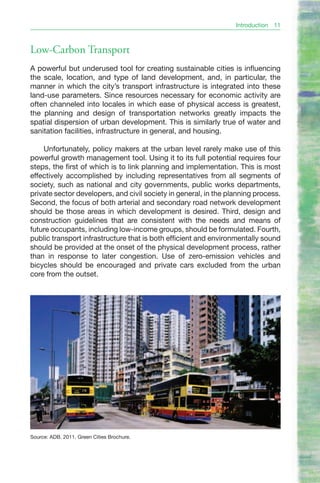 Introduction   11



Low-Carbon Transport
A powerful but underused tool for creating sustainable cities is influencing
the scale, location, and type of land development, and, in particular, the
manner in which the city’s transport infrastructure is integrated into these
land-use parameters. Since resources necessary for economic activity are
often channeled into locales in which ease of physical access is greatest,
the planning and design of transportation networks greatly impacts the
spatial dispersion of urban development. This is similarly true of water and
sanitation facilities, infrastructure in general, and housing.

    Unfortunately, policy makers at the urban level rarely make use of this
powerful growth management tool. Using it to its full potential requires four
steps, the first of which is to link planning and implementation. This is most
effectively accomplished by including representatives from all segments of
society, such as national and city governments, public works departments,
private sector developers, and civil society in general, in the planning process.
Second, the focus of both arterial and secondary road network development
should be those areas in which development is desired. Third, design and
construction guidelines that are consistent with the needs and means of
future occupants, including low-income groups, should be formulated. Fourth,
public transport infrastructure that is both efficient and environmentally sound
should be provided at the onset of the physical development process, rather
than in response to later congestion. Use of zero-emission vehicles and
bicycles should be encouraged and private cars excluded from the urban
core from the outset.




Source: ADB. 2011. Green Cities Brochure.
 