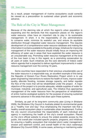 248   Green Cities


As a result, proper management of riverine ecosystems could correctly
be viewed as a precondition to sustained urban growth and economic
advance.

The Role of the City in Water Management
Because of the alarming rate at which the region’s urban population is
expanding and the demands that this expansion places on the region’s
water resource, cities have an important role to play in its sustainable
management. In short, it is the responsibility of city administrations
to conserve water, minimize its wasteful use, and ensure its equitable
distribution through integrated water resource management. This requires
development of a comprehensive water resource database and making the
information it contains available to the public at large. Initiatives for improving
management of the water resource should initially focus on improving the
efficiency of water use in areas that have exploited the water resource in
an unsustainable way. Promoting water resource management at the level
of the river basin is key in this regard, as is promoting conservation by
all users of water. Such initiatives are the core elements of India’s water
reform agenda that is expected to deliver significant improvements in water
resource management over the coming 10 years.

    Some countries have responded to their previous unsustainable use of
the water resource in a responsible way, an excellent example of this being
the Republic of Korea’s Four Rivers Restoration Project which is to use
green engineering interventions to restore the health of rivers, improve water
quality, alleviate flooding, increase storage capacity, and better regulate
the flow of the rivers that will be rehabilitated under the project. A major
objective of the project is to provide adequate, reliable supplies of water for
municipal, industrial, and agricultural uses. The initiative thus approaches
management of the water resource from the perspective of rehabilitation
of entire riverine ecological systems for the purpose of ensuring sustained
economic advance in the areas that draw upon these systems.

     Similarly, as part of its long-term community plan (Living in Brisbane
2026), the Brisbane City Council in Australia stated its environmental goals
as a “healthy river and bay,” thus emphasizing the important role that a
healthy overall ecosystem plays in sustainable urban development. Further,
the city council circumscribed the responsibility of each individual and
agency in maintaining the health of the city’s overall ecosystem. Placed
on the city’s official website to ensure the widest possible access by the
public, the overall plan included specific projects, programs, and initiatives
for ensuring a healthy ecosystem that included storm water management,
erosion and sediment control, and overall health of the city’s waterways
(Brisbane City Council 2006). In some cases, achieving or maintaining water
 
