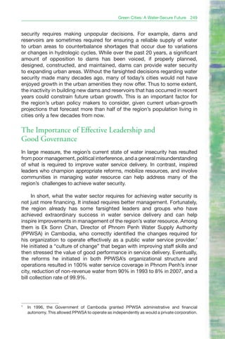 Green Cities: A Water-Secure Future   249


security requires making unpopular decisions. For example, dams and
reservoirs are sometimes required for ensuring a reliable supply of water
to urban areas to counterbalance shortages that occur due to variations
or changes in hydrologic cycles. While over the past 20 years, a significant
amount of opposition to dams has been voiced, if properly planned,
designed, constructed, and maintained, dams can provide water security
to expanding urban areas. Without the farsighted decisions regarding water
security made many decades ago, many of today’s cities would not have
enjoyed growth in the urban amenities they now offer. Thus to some extent,
the inactivity in building new dams and reservoirs that has occurred in recent
years could constrain future urban growth. This is an important factor for
the region’s urban policy makers to consider, given current urban-growth
projections that forecast more than half of the region’s population living in
cities only a few decades from now.

The Importance of Effective Leadership and
Good Governance
In large measure, the region’s current state of water insecurity has resulted
from poor management, political interference, and a general misunderstanding
of what is required to improve water service delivery. In contrast, inspired
leaders who champion appropriate reforms, mobilize resources, and involve
communities in managing water resource can help address many of the
region’s challenges to achieve water security.

     In short, what the water sector requires for achieving water security is
not just more financing. It instead requires better management. Fortunately,
the region already has some farsighted leaders and groups who have
achieved extraordinary success in water service delivery and can help
inspire improvements in management of the region’s water resource. Among
them is Ek Sonn Chan, Director of Phnom Penh Water Supply Authority
(PPWSA) in Cambodia, who correctly identified the changes required for
his organization to operate effectively as a public water service provider.7
He initiated a “culture of change” that began with improving staff skills and
then stressed the value of good performance in service delivery. Eventually,
the reforms he initiated in both PPWSA’s organizational structure and
operations resulted in 100% water service coverage in Phnom Penh’s inner
city, reduction of non-revenue water from 90% in 1993 to 8% in 2007, and a
bill collection rate of 99.9%.




7
    In 1996, the Government of Cambodia granted PPWSA administrative and financial
    autonomy. This allowed PPWSA to operate as independently as would a private corporation.
 