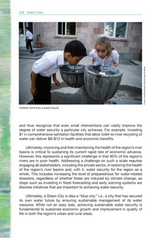 258   Green Cities




                                                                                      Photo: Inna Mkhitaryan (Central Asia/Armenia).
Children drink from a public faucet.




and thus recognize that even small interventions can vastly improve the
degree of water security a particular city achieves. For example, investing
$1 in comprehensive sanitation facilities that allow toilet-to-river recycling of
water can deliver $8–$12 in health and economic benefits.

     Ultimately, improving and then maintaining the health of the region’s river
basins is critical to sustaining its current rapid rate of economic advance.
However, this represents a significant challenge in that 80% of the region’s
rivers are in poor health. Addressing a challenge on such a scale requires
engaging all stakeholders, including the private sector, in restoring the health
of the region’s river basins and, with it, water security for the region as a
whole. This includes increasing the level of preparedness for water-related
disasters, regardless of whether these are induced by climate change, as
steps such as investing in flood forecasting and early warning systems are
likewise initiatives that are important to achieving water security.

      Ultimately, a Green City is also a “blue city;” i.e., a city that has secured
its own water future by ensuring sustainable management of its water
resource. While not an easy task, achieving sustainable water security is
fundamental to sustained economic growth and improvement in quality of
life in both the region’s urban and rural areas.
 