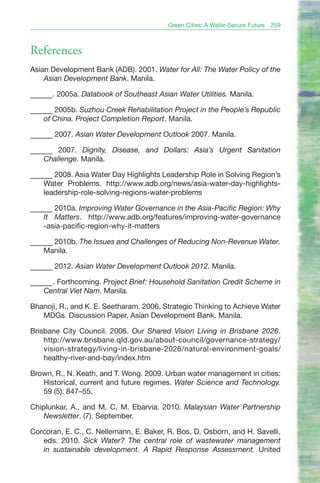 Green Cities: A Water-Secure Future   259



References
Asian Development Bank (ADB). 2001. Water for All: The Water Policy of the
    Asian Development Bank. Manila.

______. 2005a. Databook of Southeast Asian Water Utilities. Manila.

______ 2005b. Suzhou Creek Rehabilitation Project in the People’s Republic
    of China. Project Completion Report. Manila.

______ 2007. Asian Water Development Outlook 2007. Manila.

______ 2007. Dignity, Disease, and Dollars: Asia’s Urgent Sanitation
    Challenge. Manila.

______ 2008. Asia Water Day Highlights Leadership Role in Solving Region’s
    Water Problems. http://www.adb.org/news/asia-water-day-highlights-
    leadership-role-solving-regions-water-problems

______ 2010a. Improving Water Governance in the Asia-Pacific Region: Why
    It Matters. http://www.adb.org/features/improving-water-governance
    -asia-pacific-region-why-it-matters

______ 2010b. The Issues and Challenges of Reducing Non-Revenue Water.
    Manila.

______ 2012. Asian Water Development Outlook 2012. Manila.

______. Forthcoming. Project Brief: Household Sanitation Credit Scheme in
    Central Viet Nam. Manila.

Bhanoji, R., and K. E. Seetharam. 2006. Strategic Thinking to Achieve Water
   MDGs. Discussion Paper, Asian Development Bank. Manila.

Brisbane City Council. 2006. Our Shared Vision Living in Brisbane 2026.
    http://www.brisbane.qld.gov.au/about-council/governance-strategy/
    vision-strategy/living-in-brisbane-2026/natural-environment-goals/
    healthy-river-and-bay/index.htm

Brown, R., N. Keath, and T. Wong. 2009. Urban water management in cities:
   Historical, current and future regimes. Water Science and Technology.
   59 (5). 847–55.

Chiplunkar, A., and M. C. M. Ebarvia. 2010. Malaysian Water Partnership
    Newsletter. (7). September.

Corcoran, E. C., C. Nellemann, E. Baker, R. Bos, D. Osborn, and H. Savelli,
   eds. 2010. Sick Water? The central role of wastewater management
   in sustainable development. A Rapid Response Assessment. United
 