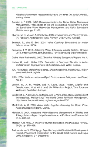 260   Green Cities


      Nations Environment Programme (UNEP), UN-HABITAT, GRID-Arendal.
      www.grida.no

Donzier, J. F. 2007. INBO Recommendations for Better Water Resources
   Management. Proceedings of the 3rd International Yellow River Forum
   on Sustainable Water Resources Management and Delta Ecosystem
   Maintenance. pp. 21–26.

Ebarvia, M. C. M., and A. Chiplunkar. 2012. Environment and Poverty Times.
   (7). February. Agderposten Trykk, Norway: UNEP/GRID-Arendal.

Emerton, L., and E. Bos. 2004. Value Counting Ecosystems as Water
   Infrastructure. IUCN.

Fernando, I. V. 2011. Achieving Water Efficiency. Manila Bulletin, 02 May
    2011. http://www.mb.com.ph/node/316448/achieving-water-efficiency

Global Water Partnership. 2000. Technical Advisory Background Papers. No. 4.

Hutton, G., and L. Haller. 2004. Evaluation of Costs and Benefits of Water
    and Sanitation Improvements at the Global Level. WHO. Geneva.

IDA. Resources: Managing a Scarce, Shared Resource. March 2007. http://
    www.worldbank.org/ida

IUCN. 2004. Water as a Human Right. Environmental Policy and Law Paper.
   No. 51.

Lenton, R., A. M. Wright, and K. Lewis. 2005. Health, Dignity and
   Development: What will it take? UN Millennium Project, Task Force on
   Water and Sanitation. London.

Lundqvist, J., A. Biswas, C. Tortajada, and O. Varis. 2006. Water Management
   in Megacities. Mexico City: Third World Centre for Water Management.
   http://www.thirdworldcentre.org/swsmegacities.PDF

MacIntosh, A. C. 2003. Asian Water Supplies Reaching the Urban Poor.
   Asian Development Bank. Manila.

Mahabir, S. 2004. Integrated Water Resource Management in Trinidad and
   Tobago Interim Report. http://www.iiasa.ac.at/Publications/Documents/
   IR-04-008.pdf

Maslow, A.H. 1943. A Theory of Human Motivation. Psychological Review.
   50 (4). pp. 370–396.

Padmanabhan, V. 2009. Kyrgyz Republic: Issyk-Kul Sustainable Development
   Project. Powerpoint presentation for the World Toilet Summit and Expo
   2009. Singapore. 2–4 December.
 