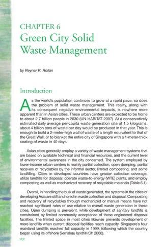 CHAPTER 6
Green City Solid
Waste Management
by Reynar R. Rollan




Introduction

A
       s the world’s population continues to grow at a rapid pace, so does
       the problem of solid waste management. This reality, along with
       its consequent negative environmental impacts, is nowhere more
apparent than in Asian cities. These urban centers are expected to be home
to about 2.7 billion people in 2030 (UN-HABITAT 2007). At a conservatively
estimated daily average per-capita waste generation rate of 1.5 kilograms,
about 4 billion tons of waste per day would be produced in that year. This is
enough to build a 2-meter-high wall of waste of a length equivalent to that of
the Great Wall, or to blanket the entire city of Singapore with a 1-meter-thick
coating of waste in 40 days.

      Asian cities generally employ a variety of waste management systems that
are based on available technical and financial resources, and the current level
of environmental awareness in the city concerned. The system employed by
lower-income urban centers is mainly partial collection, open dumping, partial
recovery of recyclables by the informal sector, limited composting, and some
landfilling. Cities in developed countries have greater collection coverage,
utilize landfills for disposal, operate waste-to-energy (WTE) plants, and employ
composting as well as mechanized recovery of recyclable materials (Table 6.1).

     Overall, in handling the bulk of waste generated, the systems in the cities of
developing Asia are still anchored in waste collection and disposal. Composting
and recovery of recyclables through mechanized or manual means have not
reached significant rates of use relative to overall waste generation in these
cities. Open dumping is prevalent, while development of sanitary landfills is
constrained by limited community acceptance of these engineered disposal
facilities. The limited space in most cities likewise prevents development of
more landfills when current disposal facilities reach capacity. Singapore’s four
mainland landfills reached full capacity in 1999, following which the country
began using its offshore Semakau landfill (Oh 2008).
262
 