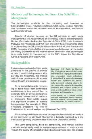 274   Green Cities



Methods and Technologies for Green City Solid Waste
Management
The technologies available for the processing and treatment of
biodegradable waste, recyclable materials, C&D waste, residual materials,
and hazardous waste include basic manual, biomechanical, mechanical,
and thermal methods.

     Results of studies focusing on the 3R principle in solid waste
management at the Asian Institute of Technology indicate that Bangladesh,
Bhutan, Cambodia, the People’s Republic of China (PRC), India, Indonesia,
Malaysia, the Philippines, and Viet Nam are still in the developmental stage
in implementing the 3R principle (Visvanathan, Adhikari, and Prem Ananth
2007). Recovery of recyclables and compost production on varying scales
are mainly undertaken by the informal sector. The use of WTE technologies
is currently limited to countries such as the PRC, Japan, the Republic of
Korea, Singapore, and Taipei,China.

Biodegradables
In Asia, a large portion of all food waste       barangay Holy Spirit in Quezon
generated is fed directly to animals             City, Philippines successfully imple-
or pets. Usually totaling several kilos          mented waste segregation at source
per day per household, this manual               and segregated waste collection.
and informal practice should address             It established a materials recovery
relevant health and sanitation issues.           facility that operated six electri-
                                                 cally powered rotating drums to
                                                 process the biodegradable materials
    To be financially feasible, process-
                                                 collected. The compost produced is
ing of food waste from commercial
                                                 used as soil conditioner for an urban
establishments into animal feed is               vegetable and flower farm.
generally done by private companies,
                                         Source: Marcelo, R.F. A Garbage Success
as efficient biomechanical methods       Story: How Barangay Holy Spirit in Quezon City
of processing food waste require         Became a Model for Community-Based Solid
that significant amounts of material     Waste Management. Tao. June–October 2007.

be processed. For example, in 2005,
Singapore processed 100 tons of
food waste into animal feed per day (Khoo and Tan 2005).

     Composting food waste and other biodegradable materials can be done
at the community or city level. The former is typically managed by a city
district and generally processes less than 5 tons of material per day.

   The vermi-composting, fixed-bin composting, and manual windrow
methods are generally used for composting operations on such a scale.
Though the quality of compost produced using worms is high, the process
 