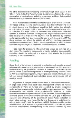 282   Green Cities


the city’s decentralized composting system (Zurbrugh et al. 2002). In the
City of Pune, India, the Pune Municipal Corporation established a unique
cooperative of waste pickers and other urban poor residents that provided
doorstep garbage collection services (Wikia 2008).

    While makeshift equipment for waste storage is often used in the least-
developed and low-income countries, rather than the synthetic bins used
in middle-income and high-income countries, both satisfy the principle
of providing a temporary holding area for source-segregated waste prior
to collection. The major difference between these two types of collection
systems is that in all likelihood the segregated recyclables recovered in the
least-developed and low-income countries will be collected by informal
sector operators for their own reuse, or for sale to junk shops or local MRFs.
Such practices can affect the viability of MRFs in the least-developed
and low-income countries in that to sustain operations the MRFs in these
countries may be obliged to implement innovative buyback schemes.

    Food waste for processing into animal feed should be collected on a
daily basis. The remaining components of waste, including biodegradable
materials, should be collected in a manner that reflects the logistical
capability of the city concerned.

Funding
Some level of investment is required to establish and operate a sound
adequate solid waste management system. In some countries, this investment
is undertaken by the government, whereas in others it is undertaken by the
private sector. Subsidies for operation of waste processing facilities, such
as MRFs and composting plants, may be provided initially. However, once
full-cost recovery is attained, such subsidies should be terminated with all
possible speed.

     Regardless of the per-capita income level of the country concerned,
in large cities, either entire solid waste management systems or various
components of them are funded and operated by private companies
under various arrangements, including public–private partnerships. These
arrangements may include build–operate–transfer schemes, or build–
operate–lease or build–operate–own schemes for MRFs, composting plants,
and WTE plants. Such arrangements address the usual gap in technical
capability and efficiency of the government sector. Waste collection in
Asian cities such as Hong Kong, Manila, and Singapore is undertaken by
private haulers (ADB 2003, Bai and Sutanto 2002, Environmental Protection
Administration 2010). Waste management in Mumbai is undertaken by seven
municipal corporations, corresponding to the districts covered by their
 