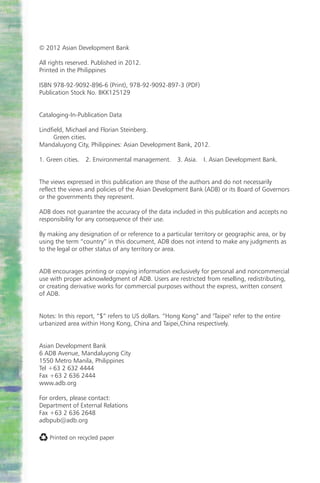 © 2012 Asian Development Bank

All rights reserved. Published in 2012.
Printed in the Philippines

ISBN 978-92-9092-896-6 (Print), 978-92-9092-897-3 (PDF)
Publication Stock No. BKK125129


Cataloging-In-Publication Data

Lindfield, Michael and Florian Steinberg.
      Green cities.
Mandaluyong City, Philippines: Asian Development Bank, 2012.

1. Green cities. 2. Environmental management. 3. Asia.         I. Asian Development Bank.


The views expressed in this publication are those of the authors and do not necessarily
reflect the views and policies of the Asian Development Bank (ADB) or its Board of Governors
or the governments they represent.

ADB does not guarantee the accuracy of the data included in this publication and accepts no
responsibility for any consequence of their use.

By making any designation of or reference to a particular territory or geographic area, or by
using the term “country” in this document, ADB does not intend to make any judgments as
to the legal or other status of any territory or area.


ADB encourages printing or copying information exclusively for personal and noncommercial
use with proper acknowledgment of ADB. Users are restricted from reselling, redistributing,
or creating derivative works for commercial purposes without the express, written consent
of ADB.


Notes: In this report, “$” refers to US dollars. “Hong Kong” and "Taipei" refer to the entire
urbanized area within Hong Kong, China and Taipei,China respectively.


Asian Development Bank
6 ADB Avenue, Mandaluyong City
1550 Metro Manila, Philippines
Tel +63 2 632 4444
Fax +63 2 636 2444
www.adb.org

For orders, please contact:
Department of External Relations
Fax +63 2 636 2648
adbpub@adb.org

    Printed on recycled paper
 