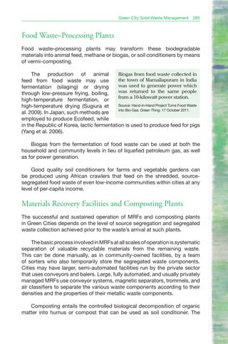 Green City Solid Waste Management    285



Food Waste–Processing Plants
Food waste–processing plants may transform these biodegradable
materials into animal feed, methane or biogas, or soil conditioners by means
of vermi-composting.

     The production of animal              biogas from food waste collected in
feed from food waste may use               the town of Mamallapuram in India
fermentation (silaging) or drying          was used to generate power which
through low-pressure frying, boiling,      was returned to the same people
                                           from a 10-kilowatt power station.
high-temperature fermentation, or
high-temperature drying (Sugiura et        Source: Hand-in-Hand Project Turns Food Waste
                                           into Bio-Gas. Green Thing. 17 October 2011.
al. 2009). In Japan, such methods are
employed to produce Ecofeed, while
in the Republic of Korea, lactic fermentation is used to produce feed for pigs
(Yang et al. 2006).

    Biogas from the fermentation of food waste can be used at both the
household and community levels in lieu of liquefied petroleum gas, as well
as for power generation.

    Good quality soil conditioners for farms and vegetable gardens can
be produced using African crawlers that feed on the shredded, source-
segregated food waste of even low-income communities within cities at any
level of per-capita income.

Materials Recovery Facilities and Composting Plants
The successful and sustained operation of MRFs and composting plants
in Green Cities depends on the level of source segregation and segregated
waste collection achieved prior to the waste’s arrival at such plants.

     The basic process involved in MRFs at all scales of operation is systematic
separation of valuable recyclable materials from the remaining waste.
This can be done manually, as in community-owned facilities, by a team
of sorters who also temporarily store the segregated waste components.
Cities may have larger, semi-automated facilities run by the private sector
that uses conveyors and balers. Large, fully automated, and usually privately
managed MRFs use conveyor systems, magnetic separators, trommels, and
air classifiers to separate the various waste components according to their
densities and the properties of their metallic waste components.

   Composting entails the controlled biological decomposition of organic
matter into humus or compost that can be used as soil conditioner. The
 