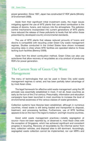 288   Green Cities


power generation. Since 1997, Japan has constructed 57 RDF plants (Ministry
of Environment 2008).

    Aside from their significant initial investment costs, the major issues
mitigating against the use of WTE plants that use direct combustion is the
release of dioxins, furans, and mercury into the atmosphere. The pollution
control mechanisms incorporated into current generations of WTE plants
have reduced the release of these pollutants to levels that fall within those
prescribed by developed-country environmental standards.

    The use of WTE plants that release reduced amounts of furans and
dioxins is compatible with recycling under Green City waste management
regimes. Studies conducted in the United States have shown increased
recycling rates in cities where WTE facilities are operated relative to those
lacking such facilities (Berenyi 2009).

    Aside from the direct combustion method, Green Cities can also use
autoclaves that allow recovery of recyclables as a by-product of producing
RDFs for power generation.


The Current State of Green City Waste
Management
The menu of technologies that can be used in Green City solid waste
management regimes is varied, and has been partially taken advantage of
by most Asian cities.

    The legal framework for effective solid waste management using the 3R
principle was essentially established in most, if not all, Asian countries as
early as the turn of the 21st century. Presumably, information and education
campaigns have been launched in most countries to increase the level of
environmental awareness of the various classes of waste generators.

Collection systems have likewise been established, although in numerous
countries, mixed waste is still being loaded and transported to disposal,
treatment, and processing facilities. Furthermore, use of WTE facilities
appears to be on the rise in the region’s medium- and high-income countries.

    Good solid waste management practices—notably segregation at
source—have not been reported by, or observed in, most Asian cities with
the exception of Singapore, which has achieved significant and consistent
progress in recycling. Recovery of recyclables by the informal sector from
bins, collection vehicles, and disposal sites is still dominant. Accordingly,
segregated waste collection cannot be implemented, nor can MRFs and
 