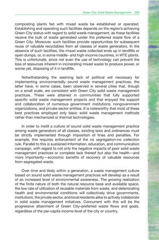 Green City Solid Waste Management   289


composting plants fed with mixed waste be established or operated.
Establishing and operating such facilities depends on the region’s achieving
Green City status with regard to solid waste management, as these facilities
receive the bulk of waste generated under the preferred waste flow of a
Green City. Moreover, such facilities provide opportunities for subsequent
reuse of valuable recyclables from all classes of waste generators. In the
absence of such facilities, the mixed waste collected ends up in landfills or
open dumps, or, in some middle- and high-income countries, in WTE plants.
This is unfortunate, since not even the use of technology can prevent the
loss of resources inherent in incinerating mixed waste to produce power, or
worse yet, disposing of it in landfills.

     Notwithstanding the seeming lack of political will necessary for
implementing environmentally sound waste management practices, the
latter have, in some cases, been observed in several cities that, though
on a small scale, are consistent with Green City solid waste management
practices. These were attained in communities that fully supported
specific solid waste management projects and that enjoyed the support
and collaboration of numerous government institutions, nongovernment
organizations, and private sector entities. It is noteworthy that most of these
best practices employed only basic solid waste management methods
rather than mechanized or thermal technologies.

     In order to instill a culture of sound solid waste management practice
among waste generators of all classes, existing laws and ordinances must
be strictly implemented through imposition of fines and penalties. For
example, this requires enforcement of the no segregation–no collection
rule. Parallel to this is sustained Information, education, and communication
campaign, with regard to not only the negative impacts of poor solid waste
management practices or complete lack thereof but also the health—and
more importantly—economic benefits of recovery of valuable resources
from segregated waste.

     Over time and likely within a generation, a waste management culture
based on sound solid waste management practices will develop as a result
of an increased level of environmental awareness. The growing realization
of the finite nature of both the natural resource base and available space,
the low rate of utilization of reusable materials from waste, and deteriorating
health and environmental conditions will collectively drive governments,
institutions, the private sector, and local residents alike to actively collaborate
in solid waste management initiatives. Concurrent with this will be the
progressive attainment of Green City–preferred waste flows and goals,
regardless of the per-capita income level of the city or country.
 