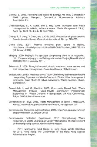 Green City Solid Waste Management   291


Berenyi, E. 2009. Recycling and Waste-to-Energy: Are They Compatible?
   2009 Update. Westport, Connecticut: Governmental Advisory
   Associates, Inc.

Chattopadhyay, S., A. Dutta, and S. Ray. 2009. Municipal solid waste
   management in Kolkata, India – a review. Waste Management. 29 (4).
   April. pp. 1449–58. (Epub. 12 Dec 2008).

Cheng, T., T. Ueng, Y. Chen, and J. Chiu. 2002. Production of glass-ceramic
   from incinerator fly ash. Ceramics International. 28. pp. 779–783.

China Daily. 2007. Plastics recycling plant opens in Beijing.
    http://www.chinadaily.com.cn/china/2007-08/07/content_5448758.htm
    (19 January 2012).

eBeijing. 2009. Beijing’s first garbage composting plant to be upgraded.
   http://www.ebeijing.gov.cn/BeijingInformation/BeijingNewsUpdate/
   t1096887.htm (4 January 2011).

Edmonds, S. 2008. Shanghai’s municipal solid waste and water sectors and
   their respective management. Consulate General of Switzerland.

Enayetullah, I. and A. Maqsood Sinha. 1999. Community based decentralized
   composting, Experience of Waste Concern in Dhaka. Urban Management
   Innovation, Case Study #3 Urban Innovations. Waste Concern, Dhaka,
   Bangladesh.

Enayetullah, I. and Q. Hashimi. 2006. Community Based Solid Waste
   Management through Public–Private Community Partnerships:
   Experience of Waste Concern in Bangladesh. 3R Asia Conference.
   Tokyo. 30 October–1 November.

Environment of Tokyo. 2005. Waste Management in Tokyo I. http://www.
    kankyo.metro.tokyo.jp/en/attachement/waste_management.pdf

Environmental Protection Administration. 2010. http://wm.epa.gov.tw/web/
    english/main.htm (3 January 2012).

Environmental Protection Department. 2012. Strengthening Waste
    Reduction, Is Waste Charging an Option? Hong Kong: The Government
    of the Hong Kong Special Administrative Region.

———. 2011. Monitoring Solid Waste in Hong Kong, Waste Statistics
  for 2010. Hong Kong: The Government of the Hong Kong Special
  Administrative Region.
 