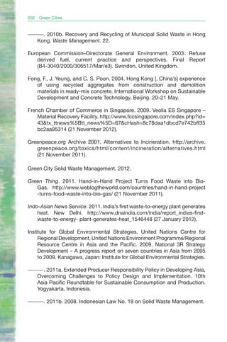 292   Green Cities


———. 2010b. Recovery and Recycling of Municipal Solid Waste in Hong
  Kong. Waste Management. 22.

European Commission–Directorate General Environment. 2003. Refuse
    derived fuel, current practice and perspectives. Final Report
    (B4-3040/2000/306517/Mar/e3). Swindon, United Kingdom.

Fong, F., J. Yeung, and C. S. Poon. 2004. Hong Kong [, China’s] experience
   of using recycled aggregates from construction and demolition
   materials in ready-mix concrete. International Workshop on Sustainable
   Development and Concrete Technology. Beijing. 20–21 May.

French Chamber of Commerce in Singapore. 2009. Veolia ES Singapore –
    Material Recovery Facility. http://www.fccsingapore.com/index.php?id=
    43&tx_ttnews%5Btt_news%5D=67&cHash=8c78daa1dbcd7e742bff35
    bc2aa95314 (21 November 2012).

Greenpeace.org Archive 2001. Alternatives to Incineration. http://archive.
   greenpeace.org/toxics/html/content/incineration/alternatives.html
   (21 November 2011).

Green City Solid Waste Management. 2012.

Green Thing. 2011. Hand-in-Hand Project Turns Food Waste into Bio-
   Gas. http://www.weblogtheworld.com/countries/hand-in-hand-project
   -turns-food-waste-into-bio-gas/ (21 November 2011).

Indo-Asian News Service. 2011. India’s first waste-to-energy plant generates
    heat. New Delhi. http://www.dnaindia.com/india/report_indias-first-
    waste-to-energy- plant-generates-heat_1546448 (27 January 2012).

Institute for Global Environmental Strategies, United Nations Centre for
     Regional Development, United Nations Environment Programme/Regional
     Resource Centre in Asia and the Pacific. 2009. National 3R Strategy
     Development – A progress report on seven countries in Asia from 2005
     to 2009. Kanagawa, Japan: Institute for Global Environmental Strategies.

———. 2011a. Extended Producer Responsibility Policy in Developing Asia,
  Overcoming Challenges to Policy Design and Implementation. 10th
  Asia Pacific Roundtable for Sustainable Consumption and Production.
  Yogyakarta, Indonesia.

———. 2011b. 2008. Indonesian Law No. 18 on Solid Waste Management.
 