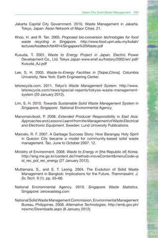 Green City Solid Waste Management   293



Jakarta Capital City Government. 2010. Waste Management in Jakarta.
   Tokyo, Japan: Asian Network of Major Cities. 21.

Khoo, H. and R. Tan. 2005. Proposed bio-conversion technologies for food
   waste recycling in Singapore. http://www.food.upm.edu.my/kuliah/
   lectures/foodtech/fst4914/Singapore%20Waste.pdf

Kusuda, T. 2001. Waste to Energy Project in Japan. Electric Power
   Development Co., Ltd. Tokyo Japan www.enef.eu/history/2002/en/ pdf/
   Kusuda_AJ.pdf

Lee, S. H. 2005. Waste-to-Energy Facilities in [Taipei,China]. Columbia
    University, New York: Earth Engineering Center.

letsrecycle.com. 2011. Tokyo’s Waste Management System. http://www.
     letsrecycle.com/news/special-reports/tokyos-waste-management-
     system (20 January 2012).

Lim, S. H. 2010. Towards Sustainable Solid Waste Management System in
    Singapore. Singapore: National Environmental Agency.

Manomaivibool, P. 2008. Extended Producer Responsibility in East Asia:
   Approaches and Lessons Learnt from the Management of Waste Electrical
   and Electronic Equipment. Sweden: Lund University Publications.

Marcelo, R. F. 2007. A Garbage Success Story: How Barangay Holy Spirit
   in Quezon City became a model for community-based solid waste
   management. Tao. June to October 2007. 12.

Ministry of Environment. 2008. Waste to Energy in [the Republic of] Korea.
    http://eng.me.go.kr/content.do?method=moveContent&menuCode=p
    ol_rec_pol_rec_energy (27 January 2012).

Muttamara, S., and S. T. Leong. 2004. The Evolution of Solid Waste
   Management in Bangkok: Implications for the Future. ThammasaInt. J.
   Sc.Tech. 9 (1). pp. 55–66.

National Environmental Agency. 2010. Singapore Waste Statistics.
    Singapore: zerowastesg.com

National Solid Waste Management Commission, Environmental Management
    Bureau, Philippines. 2008. Alternative Technologies. http://emb.gov.ph/
    nswmc/Downloads.aspx (8 January 2012).
 