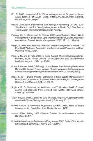 294   Green Cities



Oh, G. 2008. Integrated Solid Waste Management of Singapore. Japan:
   Asian Network of Major Cities. http://www.asianhumannet.org/db/
   datas/Integrated_en.pdf

Pacific Consultants International and Yachiyo Engineering Co. Ltd. 2005.
   The Study on the Solid Waste Management in Dhaka City. Final Report.
   Tokyo: Japan International Cooperation Agency.

Pasang, H., G. Moore, and G. Sitorus. 2005. Neighborhood-Based Waste
   Management: A Solution for Solid Waste Problems in Jakarta, Indonesia.
   Amsterdam: Elsevier, Waste Management, 2007. 27 (12). 1924–38.

Pingyi, S. 2006. Best Practice, The Solid Waste Management in Weihai. The
    First 2006 Workshop Population and Environmental Protection in Urban
    Planning. Kobe, Japan.

Pinto, V. N., and D. Patil. 2008. E-waste hazard: The impending challenge.
    Mumbai, India: Indian Journal of Occupational and Environmental
    Medicine. August. 12 (2). pp. 65–70.

PowerPulse.Net. 2005. GE Energy Landfill Power Plant in Malaysia Receives
   Renewable Energy Project Award. http://www.power-technology.com/
   contractors/cogeneration/jenbacher/press19.html (3 January 2012).

Rode, S. 2011. Public–Private Partnership in Solid Waste Management in
   Municipal Corporations of Mumbai Metropolitan Region. Management
   Research and Practice. 3 (4). pp. 23–38.

Sugiura, K., S. Yamatani, M. Watahara, and T. Onodera. 2009. Ecofeed,
   animal feed produced from recycled food waste. Veterinaria Italiana.
   45 (3). pp. 397–404.

Target Neutral. 2011. Landfill to Gas, Thailand. http://www.bptargetneutral.
    com/2011/09/landfill-to-gas-thailand/ (28 January 2012).

United Nations Environment Programme (UNEP). 2004. State of Waste
    Management in South East Asia. Osaka, Japan: UNEP.

———. 2006. Beijing 2008 Olympic Games, An environmental review.
  Bangkok: UNEP.

United Nations Human Settlements Programme. 2007. State of the World’s
    Cities Report, 2006/2007. Kenya: UN-HABITAT.
 