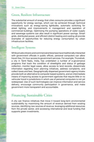 16   Green Cities



Green, Resilient Infrastructure
The substantial amount of energy that cities consume provides a significant
opportunity for energy savings, which can be achieved through technical
innovations such as energy-saving lightbulbs, automatic switching for
street lighting, and improvements in management and operation of
commercial buildings. Optimizing the pumping operations of water supply
and sewerage systems can also result in significant power savings. Smart
grids, distributed power, and efficient district heating and cooling all provide
examples of opportunities for reducing energy consumption by urban
infrastructure facilities.

Intelligent Systems
While private citizens and commercial enterprises have traditionally interacted
with government officials in public offices, personal computers can allow
travel-free, 24-hour access to government services. For example, Tirunelveli,
a city in Tamil Nadu, India, has undertaken a number of e-governance
programs that track the condition of streetlights and status of garbage
collection, monitor legal cases, allow access to land records, disseminate
information regarding town planning initiatives, address complaints, and
collect taxes and fees. Geographically dispersed government-agency kiosks
provide both an alternative to computer-based systems, and an intermediate
means of improving access to government agencies that require little or no
vehicular travel in jurisdictions in which use of personal computers is not yet
widespread. Use of such technologies can improve information and service
delivery, encourage community participation in governance, and make
government more transparent and accountable.


Financing Sustainable Cities
A city can finance initiatives that move it toward long-term environmental
sustainability by maximizing the amount of revenue derived from existing
sources, identifying new sources of revenue, leveraging additional resources
from the private sector, and accessing international and local funding that
supports green investments.
 