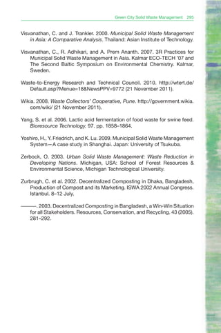 Green City Solid Waste Management   295


Visvanathan, C. and J. Trankler. 2000. Municipal Solid Waste Management
    in Asia: A Comparative Analysis. Thailand: Asian Institute of Technology.

Visvanathan, C., R. Adhikari, and A. Prem Ananth. 2007. 3R Practices for
    Municipal Solid Waste Management in Asia. Kalmar ECO-TECH ’07 and
    The Second Baltic Symposium on Environmental Chemistry. Kalmar,
    Sweden.

Waste-to-Energy Research and Technical Council. 2010. http://wtert.de/
   Default.asp?Menue=18&NewsPPV=9772 (21 November 2011).

Wikia. 2008. Waste Collectors’ Cooperative, Pune. http://government.wikia.
    com/wiki/ (21 November 2011).

Yang, S. et al. 2006. Lactic acid fermentation of food waste for swine feed.
   Bioresource Technology. 97. pp. 1858–1864.

Yoshiro, H., Y. Friedrich, and K. Lu. 2009. Municipal Solid Waste Management
   System—A case study in Shanghai. Japan: University of Tsukuba.

Zerbock, O. 2003. Urban Solid Waste Management: Waste Reduction in
    Developing Nations. Michigan, USA: School of Forest Resources &
    Environmental Science, Michigan Technological University.

Zurbrugh, C. et al. 2002. Decentralized Composting in Dhaka, Bangladesh,
    Production of Compost and its Marketing. ISWA 2002 Annual Congress.
    Istanbul. 8–12 July.

———. 2003. Decentralized Composting in Bangladesh, a Win-Win Situation
  for all Stakeholders. Resources, Conservation, and Recycling. 43 (2005).
  281–292.
 