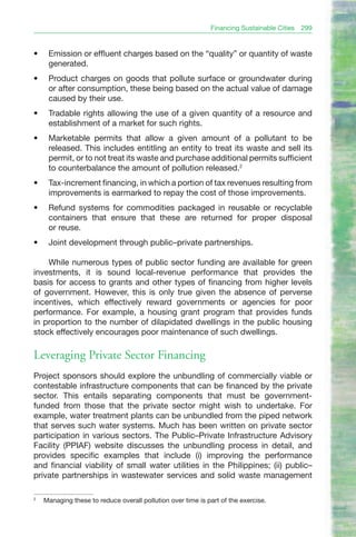 Financing Sustainable Cities   299


•	    Emission or effluent charges based on the “quality” or quantity of waste
      generated.
•	    Product charges on goods that pollute surface or groundwater during
      or after consumption, these being based on the actual value of damage
      caused by their use.
•	    Tradable rights allowing the use of a given quantity of a resource and
      establishment of a market for such rights.
•	    Marketable permits that allow a given amount of a pollutant to be
      released. This includes entitling an entity to treat its waste and sell its
      permit, or to not treat its waste and purchase additional permits sufficient
      to counterbalance the amount of pollution released.2
•	    Tax-increment financing, in which a portion of tax revenues resulting from
      improvements is earmarked to repay the cost of those improvements.
•	    Refund systems for commodities packaged in reusable or recyclable
      containers that ensure that these are returned for proper disposal
      or reuse.
•	    Joint development through public–private partnerships.

    While numerous types of public sector funding are available for green
investments, it is sound local-revenue performance that provides the
basis for access to grants and other types of financing from higher levels
of government. However, this is only true given the absence of perverse
incentives, which effectively reward governments or agencies for poor
performance. For example, a housing grant program that provides funds
in proportion to the number of dilapidated dwellings in the public housing
stock effectively encourages poor maintenance of such dwellings.

Leveraging Private Sector Financing
Project sponsors should explore the unbundling of commercially viable or
contestable infrastructure components that can be financed by the private
sector. This entails separating components that must be government-
funded from those that the private sector might wish to undertake. For
example, water treatment plants can be unbundled from the piped network
that serves such water systems. Much has been written on private sector
participation in various sectors. The Public–Private Infrastructure Advisory
Facility (PPIAF) website discusses the unbundling process in detail, and
provides specific examples that include (i) improving the performance
and financial viability of small water utilities in the Philippines; (ii) public–
private partnerships in wastewater services and solid waste management

2
     Managing these to reduce overall pollution over time is part of the exercise.
 