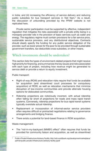 300    Green Cities


in India; and (iii) increasing the efficiency of service delivery and reducing
public subsidies for bus transport services in Viet Nam.3 As a result,
the discussion of unbundling provided by the PPIAF website is not
replicated here.

    Private sector participation must be supported by effective, independent
regulation that mitigates the risks associated with a private entity being in a
monopoly-provider role in the provision of basic services such as water and
energy. The regulatory regime must contain provisions for a fair service price,
sustainable service provision, and any distributional objectives. Contracts
should clearly specify the funding for any public service obligation of the
provider, such as lower prices for the poor to be provided through sustainable
government transfers, tax-deductible cross-subsidies, or other means.

Which investments should be undertaken?
This section lists the types of environment-related projects that might receive
high priority for financing, and summarizes the key issues and risks associated
with each type of project, including how revenue might be generated to
service debt or provide a return to equity investment.

Public transport:

•	    Right-of-way (ROW) and relocation risks require that funds be available
      for acquisition (and streamlined court processes for compulsory
      acquisition) of ROW, as well as relocation mechanisms that minimize
      disruption of low-income communities and provide alternate housing
      options for dislocated communities.
•	    Ridership projections are notoriously incorrect, with actual ridership
      often falling far short of projections for roads and mass rapid transit
      systems. Conversely, ridership projections for bus rapid transit systems
      typically overstate actual ridership.
•	    Replacement or incorporation of informal-sector service providers
      often requires difficult or protracted negotiations relating to governance
      arrangements and bridging finance.
•	    There exists a potential for land-based finance in ROW acquisition.

Waste management:

•	    The “not-in-my-backyard (NIMBY) effect” often requires that funds be
      provided for community liaison and acquisition, as well as streamlined

3
     Public–Private Infrastructure Advisory Facility. http://wbi.worldbank.org/developmentmarketplace/
     partner/public-private-infrastructure-advisory-facility-ppiaf
 