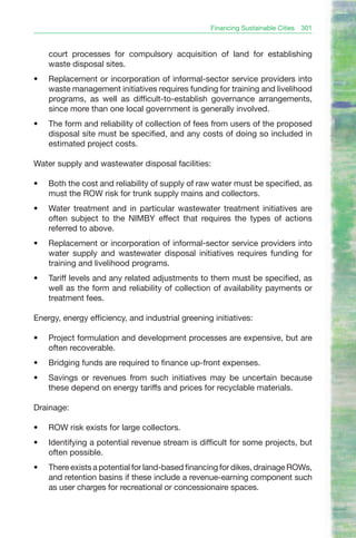 Financing Sustainable Cities   301


     court processes for compulsory acquisition of land for establishing
     waste disposal sites.
•	   Replacement or incorporation of informal-sector service providers into
     waste management initiatives requires funding for training and livelihood
     programs, as well as difficult-to-establish governance arrangements,
     since more than one local government is generally involved.
•	   The form and reliability of collection of fees from users of the proposed
     disposal site must be specified, and any costs of doing so included in
     estimated project costs.

Water supply and wastewater disposal facilities:

•	   Both the cost and reliability of supply of raw water must be specified, as
     must the ROW risk for trunk supply mains and collectors.
•	   Water treatment and in particular wastewater treatment initiatives are
     often subject to the NIMBY effect that requires the types of actions
     referred to above.
•	   Replacement or incorporation of informal-sector service providers into
     water supply and wastewater disposal initiatives requires funding for
     training and livelihood programs.
•	   Tariff levels and any related adjustments to them must be specified, as
     well as the form and reliability of collection of availability payments or
     treatment fees.

Energy, energy efficiency, and industrial greening initiatives:

•	   Project formulation and development processes are expensive, but are
     often recoverable.
•	   Bridging funds are required to finance up-front expenses.
•	   Savings or revenues from such initiatives may be uncertain because
     these depend on energy tariffs and prices for recyclable materials.

Drainage:

•	   ROW risk exists for large collectors.
•	   Identifying a potential revenue stream is difficult for some projects, but
     often possible.
•	   There exists a potential for land-based financing for dikes, drainage ROWs,
     and retention basins if these include a revenue-earning component such
     as user charges for recreational or concessionaire spaces.
 