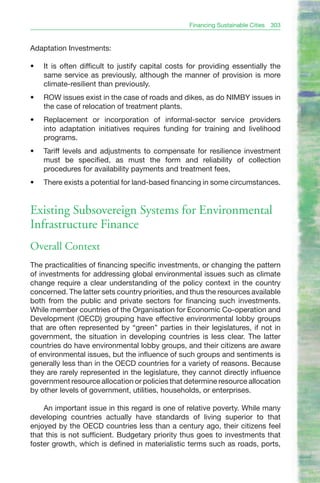 Financing Sustainable Cities   303


Adaptation Investments:

•	   It is often difficult to justify capital costs for providing essentially the
     same service as previously, although the manner of provision is more
     climate-resilient than previously.
•	   ROW issues exist in the case of roads and dikes, as do NIMBY issues in
     the case of relocation of treatment plants.
•	   Replacement or incorporation of informal-sector service providers
     into adaptation initiatives requires funding for training and livelihood
     programs.
•	   Tariff levels and adjustments to compensate for resilience investment
     must be specified, as must the form and reliability of collection
     procedures for availability payments and treatment fees,
•	   There exists a potential for land-based financing in some circumstances.


Existing Subsovereign Systems for Environmental
Infrastructure Finance
Overall Context
The practicalities of financing specific investments, or changing the pattern
of investments for addressing global environmental issues such as climate
change require a clear understanding of the policy context in the country
concerned. The latter sets country priorities, and thus the resources available
both from the public and private sectors for financing such investments.
While member countries of the Organisation for Economic Co-operation and
Development (OECD) grouping have effective environmental lobby groups
that are often represented by “green” parties in their legislatures, if not in
government, the situation in developing countries is less clear. The latter
countries do have environmental lobby groups, and their citizens are aware
of environmental issues, but the influence of such groups and sentiments is
generally less than in the OECD countries for a variety of reasons. Because
they are rarely represented in the legislature, they cannot directly influence
government resource allocation or policies that determine resource allocation
by other levels of government, utilities, households, or enterprises.

    An important issue in this regard is one of relative poverty. While many
developing countries actually have standards of living superior to that
enjoyed by the OECD countries less than a century ago, their citizens feel
that this is not sufficient. Budgetary priority thus goes to investments that
foster growth, which is defined in materialistic terms such as roads, ports,
 