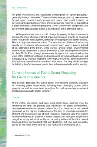 306   Green Cities


for green investments and subsidizes consumption of “green products,”
generally through tax breaks. These activities are supported by tax-revenue-
funded green research-and-development funds that assist industry in
developing the products, services, and infrastructure required for supporting
a green economy. Under the program’s Green Government component, the
government acts as a role model, a coordinator, and a standard-setter.

     While government can promote change by paying for key investments
directly, the most effective method of promoting green growth, as depicted
in the Republic of Korea system, is through leveraging private sector funding.
This is, in any case, essential in Asia. The total amount of urban infrastructure
(mainly environmental infrastructure) required each year in Asia is valued
at an estimated $100 billion, while current annual urban environmental
infrastructure investment is about $40 billion (Cities Development Initiative
for Asia 2012). Even though government budgets are constrained in the
wake of the 2008 financial crisis and subsequent stimulus packages, and aid
is squeezed by financial problems in the OECD countries, at the same time
Asia’s private capital markets are flush with funds. The only viable strategy
for bridging Asia’s investment gap is thus to leverage private sector funding.


Current Sources of Public Sector Financing
for Green Investments
This section describes the public sector mechanisms currently available
for financing green investments, including their underlying public policy
aspects, as well as associated incentives for both promoting investment
and leveraging private sector funding.5

Taxes
At the metro, city-region, and even mega-region level, planning must be
reinforced by land tax policies and incentives for green development.
Levying taxes on the unimproved value of land (i.e., the price the land would
command for the highest and best use of the land as zoned) is essential for
efficient and sustainable use of land resources. Australia uses this system
relatively effectively. In practice, it means that you can have your single-story
bungalow, empty industrial facility, or rice paddy in the middle of the central
business district surrounded by 30-story buildings, but your land tax will be
based on the value of the land as if you had a 30-story building on it.



5
    Baietti et al. (2012).
 