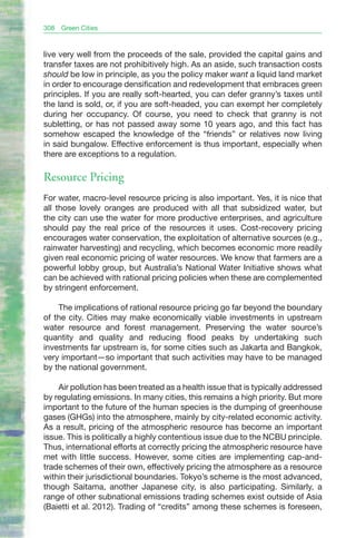 308   Green Cities



live very well from the proceeds of the sale, provided the capital gains and
transfer taxes are not prohibitively high. As an aside, such transaction costs
should be low in principle, as you the policy maker want a liquid land market
in order to encourage densification and redevelopment that embraces green
principles. If you are really soft-hearted, you can defer granny’s taxes until
the land is sold, or, if you are soft-headed, you can exempt her completely
during her occupancy. Of course, you need to check that granny is not
subletting, or has not passed away some 10 years ago, and this fact has
somehow escaped the knowledge of the “friends” or relatives now living
in said bungalow. Effective enforcement is thus important, especially when
there are exceptions to a regulation.

Resource Pricing
For water, macro-level resource pricing is also important. Yes, it is nice that
all those lovely oranges are produced with all that subsidized water, but
the city can use the water for more productive enterprises, and agriculture
should pay the real price of the resources it uses. Cost-recovery pricing
encourages water conservation, the exploitation of alternative sources (e.g.,
rainwater harvesting) and recycling, which becomes economic more readily
given real economic pricing of water resources. We know that farmers are a
powerful lobby group, but Australia’s National Water Initiative shows what
can be achieved with rational pricing policies when these are complemented
by stringent enforcement.

    The implications of rational resource pricing go far beyond the boundary
of the city. Cities may make economically viable investments in upstream
water resource and forest management. Preserving the water source’s
quantity and quality and reducing flood peaks by undertaking such
investments far upstream is, for some cities such as Jakarta and Bangkok,
very important—so important that such activities may have to be managed
by the national government.

    Air pollution has been treated as a health issue that is typically addressed
by regulating emissions. In many cities, this remains a high priority. But more
important to the future of the human species is the dumping of greenhouse
gases (GHGs) into the atmosphere, mainly by city-related economic activity.
As a result, pricing of the atmospheric resource has become an important
issue. This is politically a highly contentious issue due to the NCBU principle.
Thus, international efforts at correctly pricing the atmospheric resource have
met with little success. However, some cities are implementing cap-and-
trade schemes of their own, effectively pricing the atmosphere as a resource
within their jurisdictional boundaries. Tokyo’s scheme is the most advanced,
though Saitama, another Japanese city, is also participating. Similarly, a
range of other subnational emissions trading schemes exist outside of Asia
(Baietti et al. 2012). Trading of “credits” among these schemes is foreseen,
 