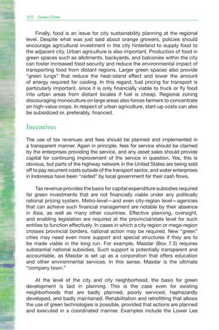 312   Green Cities



    Finally, food is an issue for city sustainability planning at the regional
level. Despite what was just said about orange growers, policies should
encourage agricultural investment in the city hinterland to supply food to
the adjacent city. Urban agriculture is also important. Production of food in
green spaces such as allotments, backyards, and balconies within the city
can foster increased food security and reduce the environmental impact of
transporting food from distant regions. Larger green spaces also provide
“green lungs” that reduce the heat-island effect and lower the amount
of energy required for cooling. In this regard, fuel pricing for transport is
particularly important, since it is only financially viable to truck or fly food
into urban areas from distant locales if fuel is cheap. Regional zoning
discouraging monoculture on large areas also forces farmers to concentrate
on high-value crops. In respect of urban agriculture, start-up costs can also
be subsidized or, preferably, financed.

Incentives
The use of tax revenues and fees should be planned and implemented in
a transparent manner. Again in principle, fees for service should be claimed
by the enterprises providing the service, and any asset sales should provide
capital for continuing improvement of the service in question. Yes, this is
obvious, but parts of the highway network in the United States are being sold
off to pay recurrent costs outside of the transport sector, and water enterprises
in Indonesia have been “raided” by local government for their cash flows.

     Tax revenue provides the basis for capital expenditure subsidies required
for green investments that are not financially viable under any politically
rational pricing system. Metro-level—and even city-region level—agencies
that can achieve such financial management are notable by their absence
in Asia, as well as many other countries. Effective planning, oversight,
and enabling legislation are required at the provincial/state level for such
entities to function effectively. In cases in which a city region or mega-region
crosses provincial borders, national action may be required. New “green”
cities may need even more support and special structures if they are to
be made viable in the long run. For example, Masdar (Box 7.5) requires
substantial national subsidies. Such support is potentially transparent and
accountable, as Masdar is set up as a corporation that offers education
and other environmental services. In this sense, Masdar is the ultimate
“company town.”

    At the level of the city and city neighborhood, the basis for green
development is laid in planning. This is the case even for existing
neighborhoods that are badly planned, poorly serviced, haphazardly
developed, and badly maintained. Rehabilitation and retrofitting that allows
the use of green technologies is possible, provided that actions are planned
and executed in a coordinated manner. Examples include the Lower Lea
 