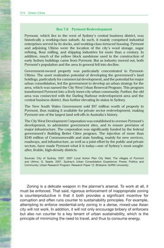 314   Green Cities




                         Box 7.6     Pyrmont Redevelopment
  Pyrmont, which lies to the west of Sydney’s central business district, was
  historically a working-class suburb. As such, it mainly comprised industrial
  enterprises served by its docks, and working-class terraced housing. Pyrmont
  and adjoining Ultimo were the location of the city’s wool storage, sugar
  refining, flour milling, and shipping industries for more than a century. In
  addition, much of the yellow block sandstone used in the construction of
  early Sydney buildings came from Pyrmont. but as industry moved out, both
  Pyrmont’s population and the area in general fell into decline.
  Government-owned property was particularly concentrated in Pyrmont-
  Ultimo. The asset realization potential of developing the government’s land
  holdings, particularly for commercial development, and the potential for major
  urban consolidation, led the government to develop an urban strategy for the
  area, which was named the City West Urban Renewal Program. This program
  transformed Pyrmont into a lively inner-city urban community. Further, the old
  area was connected with the Darling Harbour redevelopment area and the
  central business district, thus further elevating its status in Sydney.
  The New South Wales Government sold $97 million worth of property in
  Pyrmont, thus making it available for private sector redevelopment, making
  Pyrmont one of the largest land sell-offs in Australia’s history.
  The City West Development Corporation was established to oversee Pyrmont’s
  development, to administer government sites, and to ensure provision of
  major infrastructure. The corporation was significantly funded by the federal
  government’s building better Cities program. The injection of more than
  $240 million of Commonwealth and state funding, mainly for new services,
  roadways, and infrastructure, as well as a joint effort by the public and private
  sectors, have made Pyrmont what it is today—one of Sydney’s most sought-
  after, livable, high-density districts.

  Sources: City of Sydney. 2007. 2007 Local Action Plan City West. The villages of Pyrmont
  and Ultimo; G. Searle. 2007. Sydney’s Urban Consolidation Experience: Power, Politics and
  Community. Urban Research Program. Research Paper 12. Brisbane: Griffith University.




     Zoning is a delicate weapon in the planner’s arsenal. To work at all, it
must be enforced. That said, rigorous enforcement of inappropriate zoning
is counterproductive in that it both provides a significant incentive for
corruption and often runs counter to sustainability principles. For example,
attempting to enforce residential-only zoning in a dense, mixed-use Asian
city will not work. In addition, it will not only encourage bribery of enforcers
but also run counter to a key tenant of urban sustainability, which is the
principle of minimizing the need to travel, and thus to consume energy.
 