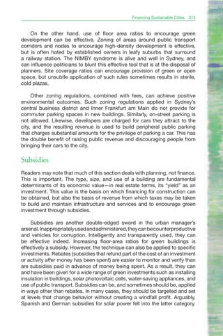 Financing Sustainable Cities   315


    On the other hand, use of floor area ratios to encourage green
development can be effective. Zoning of areas around public transport
corridors and nodes to encourage high-density development is effective,
but is often hated by established owners in leafy suburbs that surround
a railway station. The NIMBY syndrome is alive and well in Sydney, and
can influence politicians to blunt this effective tool that is at the disposal of
planners. Site coverage ratios can encourage provision of green or open
space, but unsubtle application of such rules sometimes results in sterile,
cold plazas.

     Other zoning regulations, combined with fees, can achieve positive
environmental outcomes. Such zoning regulations applied in Sydney’s
central business district and Inner Frankfurt am Main do not provide for
commuter parking spaces in new buildings. Similarly, on-street parking is
not allowed. Likewise, developers are charged for cars they attract to the
city, and the resulting revenue is used to build peripheral public parking
that charges substantial amounts for the privilege of parking a car. This has
the double benefit of raising public revenue and discouraging people from
bringing their cars to the city.

Subsidies
Readers may note that much of this section deals with planning, not finance.
This is important. The type, size, and use of a building are fundamental
determinants of its economic value—in real estate terms, its “yield” as an
investment. This value is the basis on which financing for construction can
be obtained, but also the basis of revenue from which taxes may be taken
to build and maintain infrastructure and services and to encourage green
investment through subsidies.

     Subsidies are another double-edged sword in the urban manager’s
arsenal. Inappropriately used and administered, they can be counterproductive
and vehicles for corruption. Intelligently and transparently used, they can
be effective indeed. Increasing floor-area ratios for green buildings is
effectively a subsidy. However, the technique can also be applied to specific
investments. Rebates (subsidies that refund part of the cost of an investment
or activity after money has been spent) are easier to monitor and verify than
are subsidies paid in advance of money being spent. As a result, they can
and have been given for a wide range of green investments such as installing
insulation in buildings, solar photovoltaic cells, water-saving appliances, and
use of public transport. Subsidies can be, and sometimes should be, applied
in ways other than rebates. In many cases, they should be targeted and set
at levels that change behavior without creating a windfall profit. Arguably,
Spanish and German subsidies for solar power fell into the latter category.
 